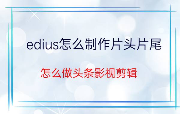 edius怎么制作片头片尾 怎么做头条影视剪辑？